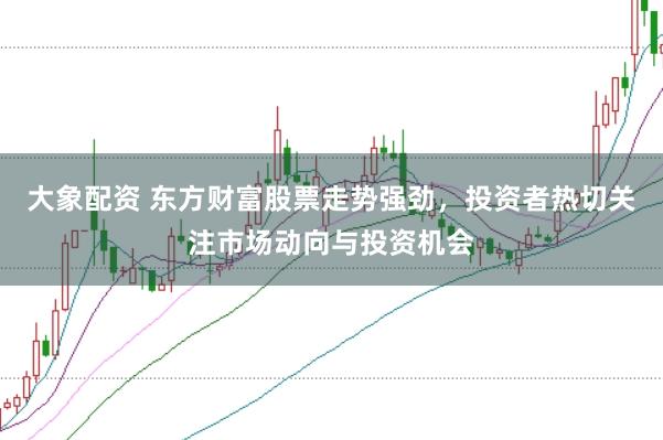 大象配资 东方财富股票走势强劲，投资者热切关注市场动向与投资机会