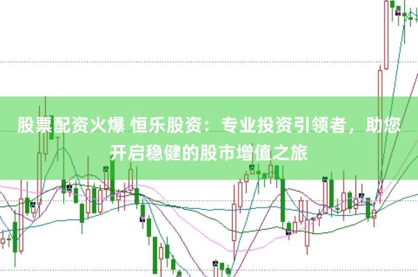 股票配资火爆 恒乐股资：专业投资引领者，助您开启稳健的股市增值之旅