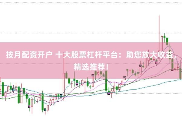 按月配资开户 十大股票杠杆平台：助您放大收益，精选推荐！