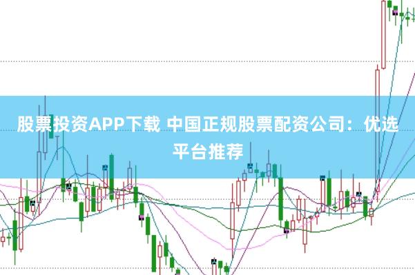 股票投资APP下载 中国正规股票配资公司：优选平台推荐