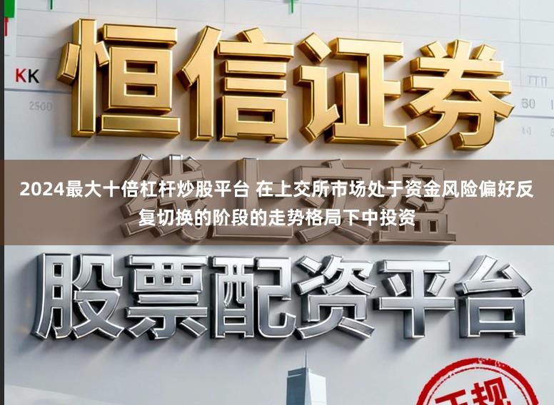 2024最大十倍杠杆炒股平台 在上交所市场处于资金风险偏好反复切换的阶段的走势格局下中投资