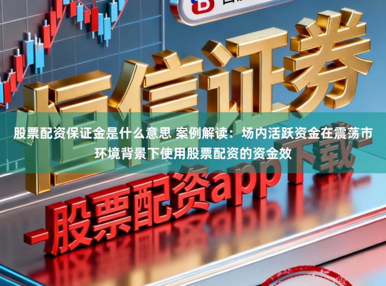 股票配资保证金是什么意思 案例解读：场内活跃资金在震荡市环境背景下使用股票配资的资金效