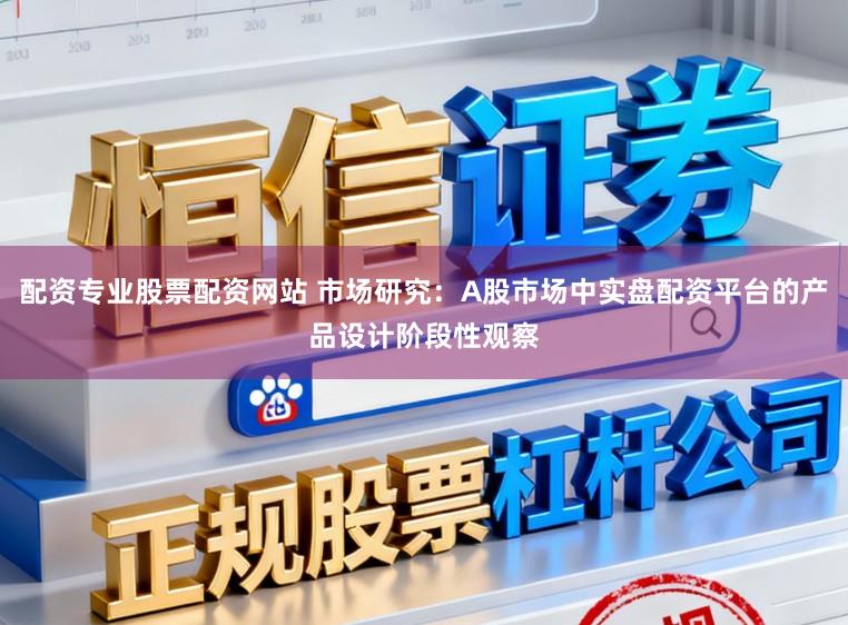 配资专业股票配资网站 市场研究：A股市场中实盘配资平台的产品设计阶段性观察